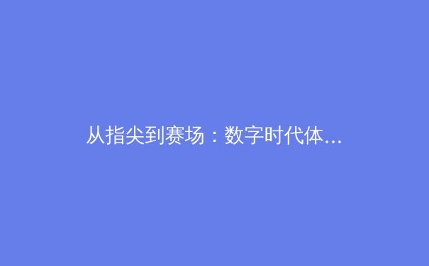 从指尖到赛场：数字时代体育新闻的传播革命与价值重塑 - 3