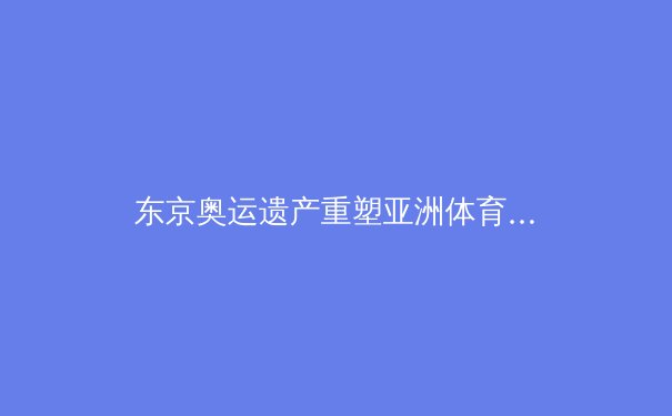 东京奥运遗产重塑亚洲体育格局：科技赋能与人文回归的双重变奏 - 2