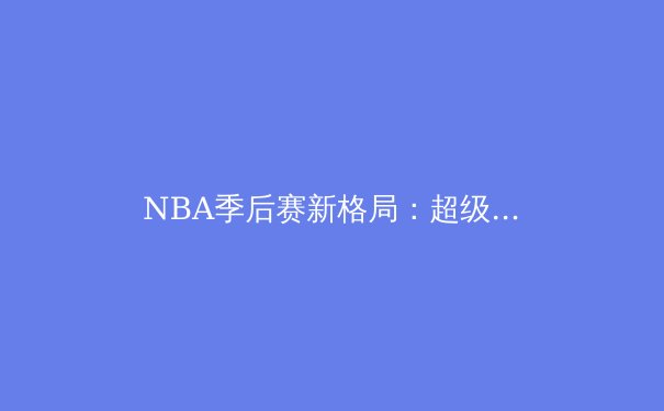 NBA季后赛新格局：超级球队时代终结与新生力量的崛起 - 4