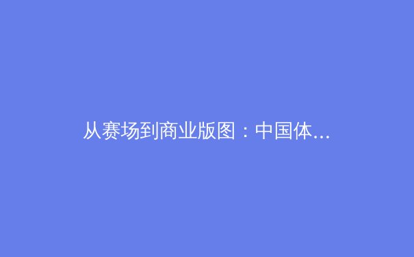 从赛场到商业版图：中国体育产业的黄金时代与未来挑战 - 2